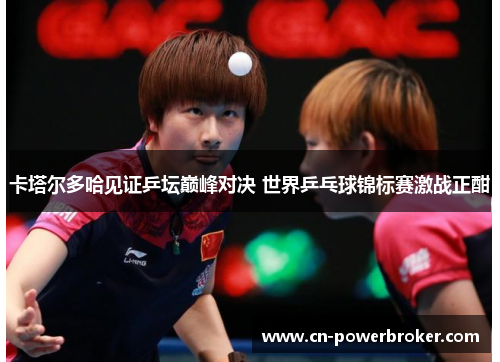 卡塔尔多哈见证乒坛巅峰对决 世界乒乓球锦标赛激战正酣